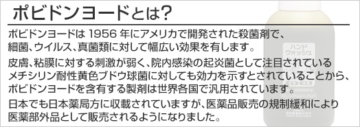 ポビドンヨードとは　ポビドンヨードは1956年にアメリカで開発された殺菌剤で、細菌、ウイルス、真菌類に対して幅広い効果を有します。皮膚、粘膜に対する刺激が弱く、院内感染の起炎菌として注目されているメチシリン耐性黄色ブドウ球菌に対しても効力を示すとされていることから、ポビドンヨードを含有する製剤は世界各国で汎用されています。日本でも日本薬局方に収載されていますが、医薬品販売の規制緩和により医薬部外品として販売されるようになりました。
